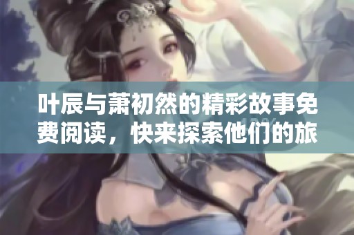 叶辰与萧初然的精彩故事免费阅读，快来探索他们的旅程吧