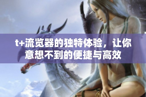 t+流览器的独特体验，让你意想不到的便捷与高效