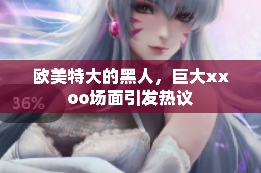 欧美特大的黑人，巨大xxoo场面引发热议