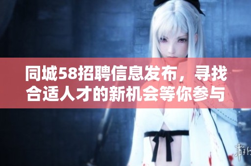 同城58招聘信息发布，寻找合适人才的新机会等你参与！