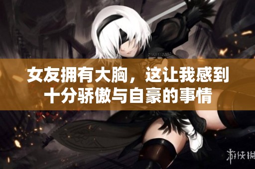 女友拥有大胸，这让我感到十分骄傲与自豪的事情