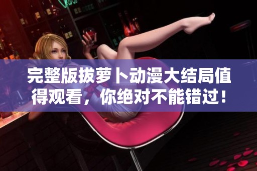 完整版拔萝卜动漫大结局值得观看，你绝对不能错过！