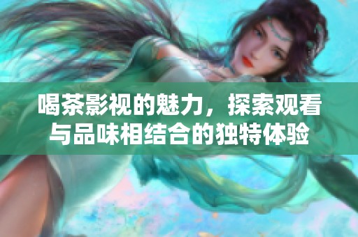 喝茶影视的魅力，探索观看与品味相结合的独特体验