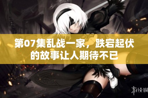 第07集乱战一家，跌宕起伏的故事让人期待不已