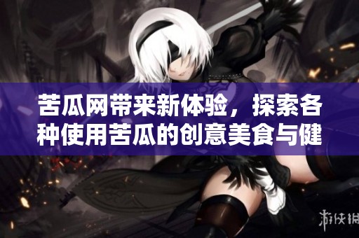 苦瓜网带来新体验，探索各种使用苦瓜的创意美食与健康生活方式