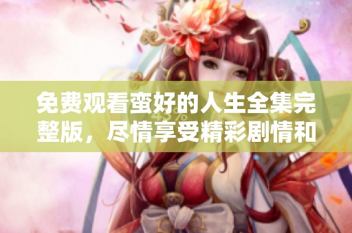 免费观看蛮好的人生全集完整版，尽情享受精彩剧情和故事发展！