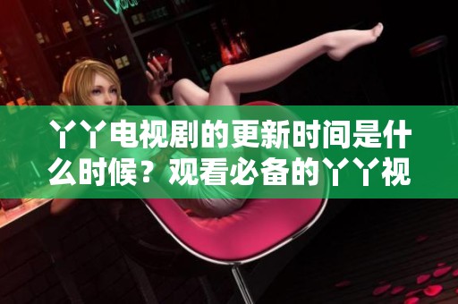 丫丫电视剧的更新时间是什么时候？观看必备的丫丫视频免费观看信息解析。