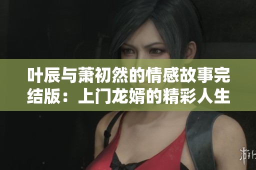 叶辰与萧初然的情感故事完结版：上门龙婿的精彩人生旅程