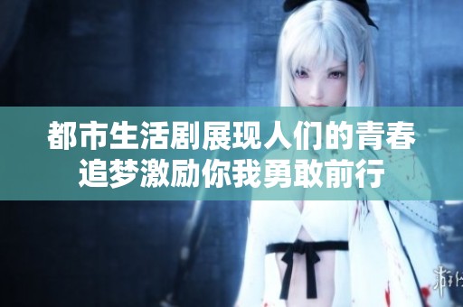 都市生活剧展现人们的青春追梦激励你我勇敢前行