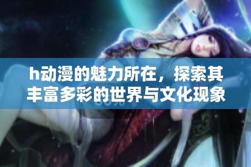 h动漫的魅力所在，探索其丰富多彩的世界与文化现象