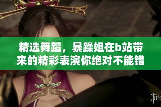 精选舞蹈，暴躁姐在b站带来的精彩表演你绝对不能错过！