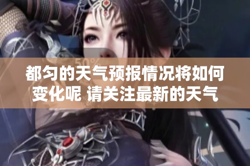 都匀的天气预报情况将如何变化呢 请关注最新的天气信息