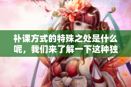 补课方式的特殊之处是什么呢，我们来了解一下这种独特的学习方式