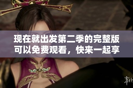 现在就出发第二季的完整版可以免费观看，快来一起享受精彩旅程吧！