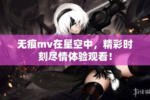 无痕mv在星空中，精彩时刻尽情体验观看！