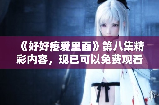 《好好疼爱里面》第八集精彩内容，现已可以免费观看，快来体验吧
