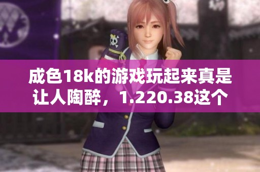 成色18k的游戏玩起来真是让人陶醉，1.220.38这个版本更是值得期待！