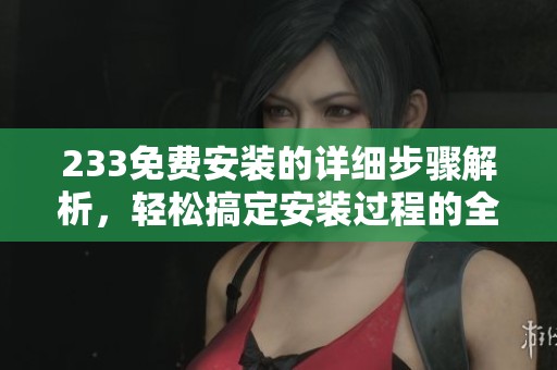 233免费安装的详细步骤解析，轻松搞定安装过程的全部内容