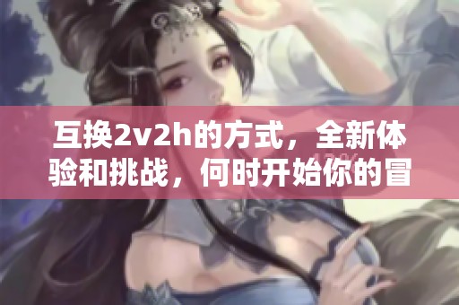 互换2v2h的方式，全新体验和挑战，何时开始你的冒险之旅？