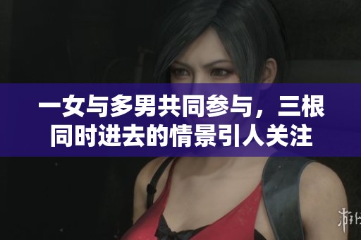 一女与多男共同参与，三根同时进去的情景引人关注