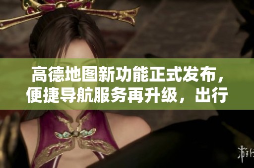 高德地图新功能正式发布，便捷导航服务再升级，出行更加智能化