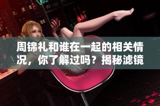 周锦礼和谁在一起的相关情况，你了解过吗？揭秘滤镜下的周锦礼情感生活。
