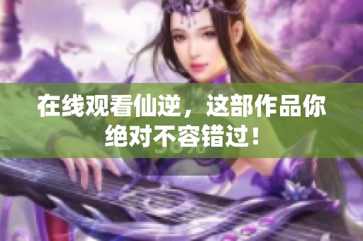 在线观看仙逆，这部作品你绝对不容错过！
