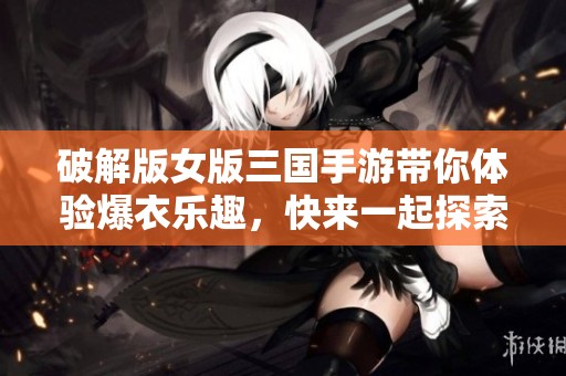 破解版女版三国手游带你体验爆衣乐趣，快来一起探索吧！