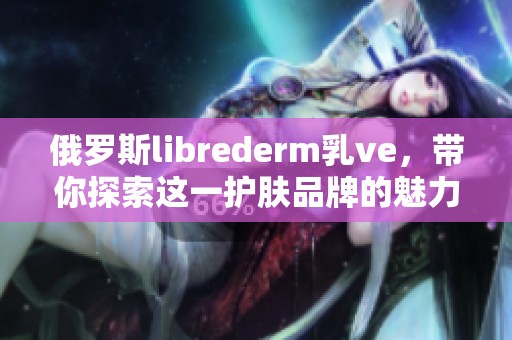 俄罗斯librederm乳ve，带你探索这一护肤品牌的魅力与特质