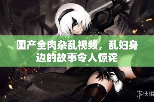 国产全肉杂乱视频，乱妇身边的故事令人惊诧