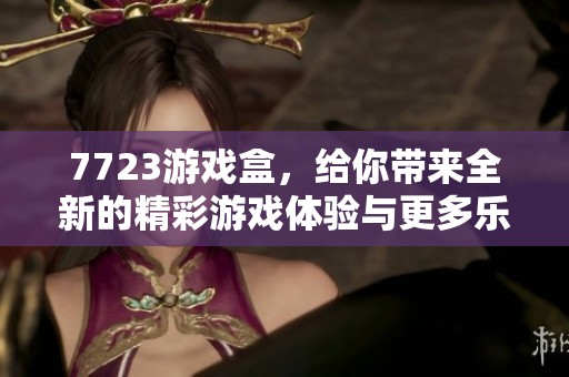 7723游戏盒，给你带来全新的精彩游戏体验与更多乐趣选择