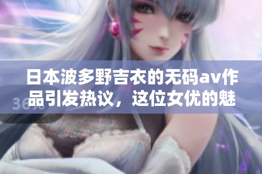 日本波多野吉衣的****作品引发热议，这位女优的魅力吸引了众多粉丝