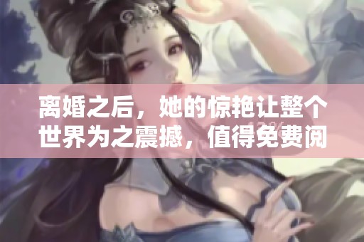 离婚之后，她的惊艳让整个世界为之震撼，值得免费阅读！