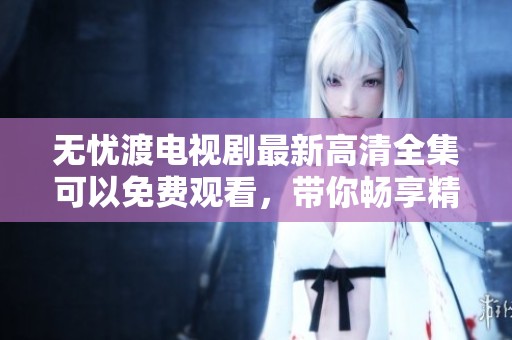 无忧渡电视剧最新高清全集可以免费观看，带你畅享精彩剧情与感人故事