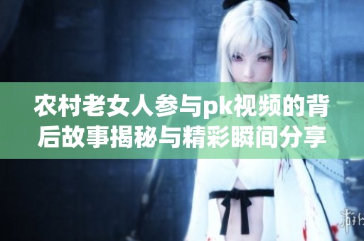 农村老女人参与pk视频的背后故事揭秘与精彩瞬间分享