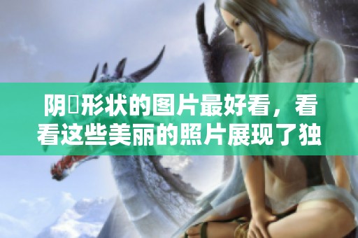 阴脣形状的图片最好看，看看这些美丽的照片展现了独特的魅力。