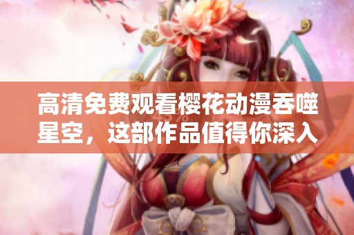 高清免费观看樱花动漫吞噬星空，这部作品值得你深入了解与欣赏