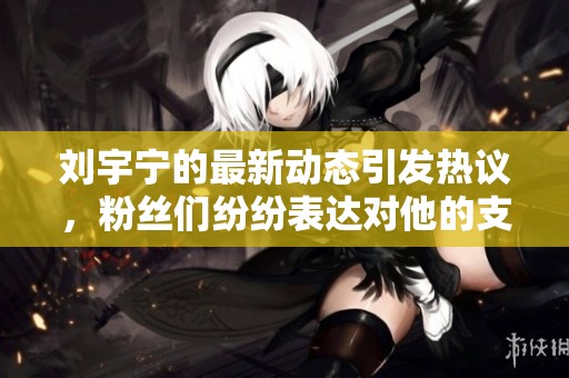 刘宇宁的最新动态引发热议，粉丝们纷纷表达对他的支持与期待。