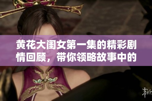 黄花大闺女第一集的精彩剧情回顾，带你领略故事中的人物情感交织