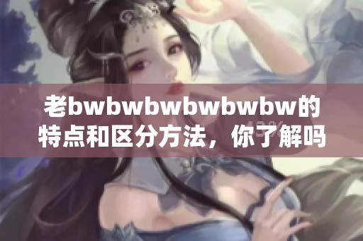 老bwbwbwbwbwbw的特点和区分方法，你了解吗？快来看看这些内容吧！
