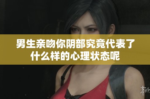 男生亲吻你阴部究竟代表了什么样的心理状态呢