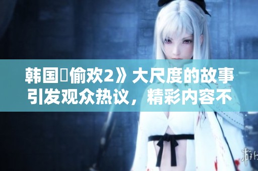 韩国巜偷欢2》大尺度的故事引发观众热议，精彩内容不容错过