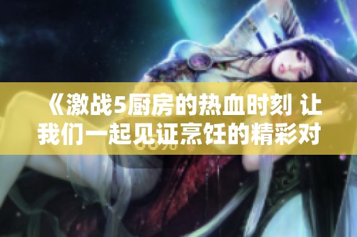 《激战5厨房的热血时刻 让我们一起见证烹饪的精彩对决》