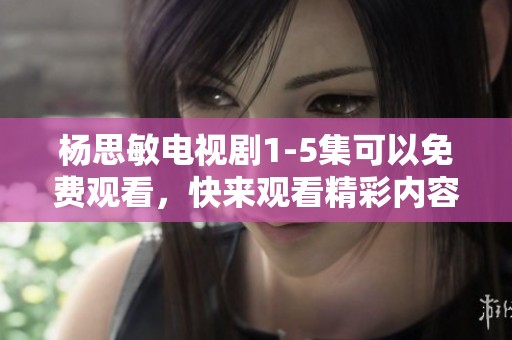 杨思敏电视剧1-5集可以免费观看，快来观看精彩内容吧