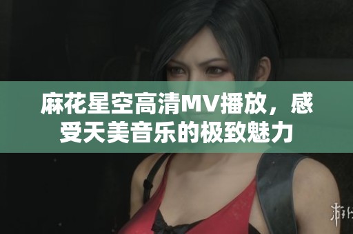 麻花星空高清MV播放，感受天美音乐的极致魅力