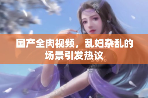 国产全肉视频，乱妇杂乱的场景引发热议