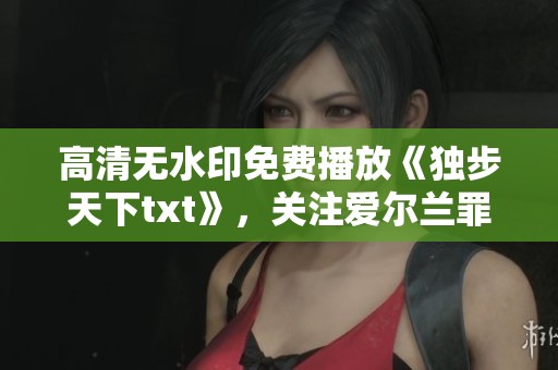 高清无水印免费播放《独步天下txt》，关注爱尔兰罪案剧精彩内容