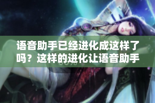 语音助手已经进化成这样了吗？这样的进化让语音助手变得更加智能了吗