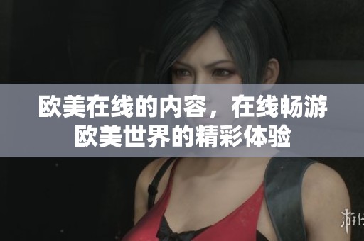 欧美在线的内容，在线畅游欧美世界的精彩体验