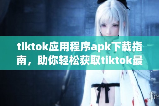 tiktok应用程序apk下载指南，助你轻松获取tiktok最新版本
